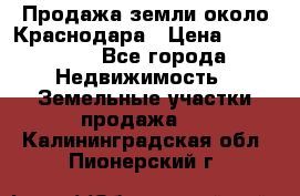 Продажа земли около Краснодара › Цена ­ 700 000 - Все города Недвижимость » Земельные участки продажа   . Калининградская обл.,Пионерский г.